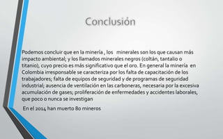Podemos concluir que en la minería , los minerales son los que causan más
impacto ambiental; y los llamados minerales negros (coltán, tantalio o
titanio), cuyo precio es más significativo que el oro. En general la minería en
Colombia irresponsable se caracteriza por los falta de capacitación de los
trabajadores; falta de equipos de seguridad y de programas de seguridad
industrial; ausencia de ventilación en las carboneras, necesaria por la excesiva
acumulación de gases; proliferación de enfermedades y accidentes laborales,
que poco o nunca se investigan
En el 2014 han muerto 80 mineros
 