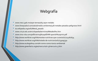 Webgrafía
• www.inecc.gob.mx/sqre-temas/763-aqre-metales
• www.lineaysalud.com/salud/medio-ambiente/528-metales-pesados-peligrosos.html
• es.wikipedia.org/wiki/Metal_pesado
• www.cricyt.edu.ar/enciclopedia/terminos/MetalesPes.htm
• www.inno-vita.com/pdf/training%20pdf/HM-spanish%20print.pdf
• http://www.worldcat.org/title/recetas-nutritivas-que-curan/oclc/224061634
• http://www.worldcat.org/title/tratado-de-nutricion/oclc/133095331
• http://www.ecologiahoy.com/el-cromo-como-toxico-ambiental
• http://www.greenfacts.org/es/mercurio/n-3/mercurio-3.htm
 