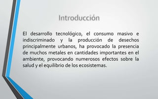 El desarrollo tecnológico, el consumo masivo e
indiscriminado y la producción de desechos
principalmente urbanos, ha provocado la presencia
de muchos metales en cantidades importantes en el
ambiente, provocando numerosos efectos sobre la
salud y el equilibrio de los ecosistemas.
 
