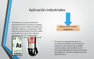 Aplicación industriales
• El Arsénico es un químico elemento
notoriamente tóxico que tiene un pasado
largo por su uso en venenos mortales para
animales, roedores, y las personas.Varias
abstracciones de Arsénico han sido usados
por el ejército en sus armas y algunos
compuestos hoy son usados para el
tratamiento de cáncer por la industria de
medicina.
• El consumo prolongado de agua rica
en arsénico es peligroso para la salud. En
poblaciones que ingieren agua potable
contaminada por este elemento se han
observado patologías de la piel, pulmonares,
neurológicas o vasculares, además de varios
tipos de cáncer.
Daños en el medio
ambiente
 