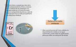 • El Cromo tiene un pasado que viene de la
historia temprana de los chinos y romanos
con su atributo de uso metalúrgico. En
tiempos modernos, el Cromo fue usado
como un componente de pinturas y sales de
broncear pero hoy es usado principalmente
con aleaciones metálicas
• Altas concentraciones de Cromo, debido a la
disponibilidad de metales en las aguas
superficiales, pueden dañar las agallas de los
peces que nadan cerca del punto de vertido
Daños en el medio
ambiente
 