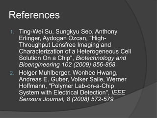 ReferencesTing-Wei Su, SungkyuSeo, Anthony Erlinger, AydoganOzcan, "High-Throughput Lensfree Imaging and Characterization of a Heterogeneous Cell Solution On a Chip", Biotechnology and Bioengineering 102 (2009) 856-868Holger Muhlberger, Wonhee Hwang, Andreas E. Guber, Volker Saile, Werner Hoffmann, "Polymer Lab-on-a-Chip System with Electrical Detection", IEEE Sensors Journal, 8 (2008) 572-579