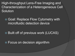 High-throughput Lens-Free Imaging and Characterization of a Heterogeneous Cell Solution Goal: Replace Flow Cytometry with microfluidic detection deviceBuilt off of previous work (LUCAS)Focus on decision algorithm