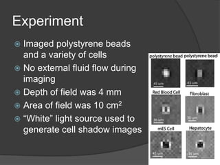 ExperimentImaged polystyrene beads and a variety of cellsNo external fluid flow during imagingDepth of field was 4 mmArea of field was 10 cm2“White” light source used to generate cell shadow images