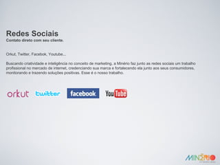 Redes Sociais Contato direto com seu cliente. Orkut, Twitter, Facebok, Youtube... Buscando criatividade e inteligência no conceito de marketing, a Minério faz junto as redes sociais um trabalho profissional no mercado de internet, credenciando sua marca e fortalecendo ela junto aos seus consumidores, monitorando e trazendo soluções positivas. Esse é o nosso trabalho. 