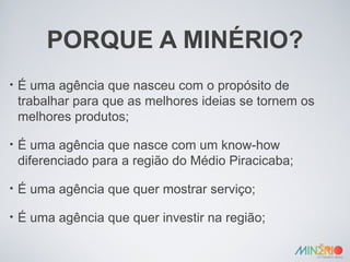 PORQUE A MINÉRIO? É uma agência que nasceu com o propósito de trabalhar para que as melhores ideias se tornem os melhores produtos; É uma agência que nasce com um know-how diferenciado para a região do Médio Piracicaba; É uma agência que quer mostrar serviço; É uma agência que quer investir na região; 