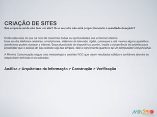 CRIAÇÃO DE SITES Sua empresa ainda não tem um site? Ou o seu site não está proporcionando o resultado desejado? Então está mais do que na hora de maximizar todas as oportunidades que a internet oferece. Hoje em dia telefones celulares, smartphones, sistemas de televisão digital, quiosques e até mesmo alguns aparelhos domésticos podem acessar a internet. Essa pluralidade de dispositivos, porém, impõe a observância de padrões para possibilitar que o acesso do seu website seja tão simples, fácil e conveniente quanto o de um computador convencional. A Minério Comunicação segue uma metodologia e padrões W3C que visam resultados sólidos e confiáveis através de etapas bem definidas e encadeadas: Análise > Arquitetura da Informação > Construção > Verificação 