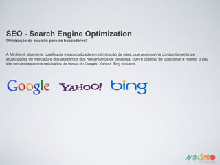 SEO - Search Engine Optimization Otimização do seu site para os buscadores! A Minério é altamente qualificada e especializada em otimização de sites, que acompanha constantemente as atualizações do mercado e dos algoritmos dos mecanismos de pesquisa, com o objetivo de posicionar e manter o seu site em destaque nos resultados de busca do Google, Yahoo, Bing e outros. 