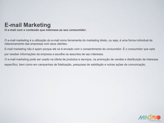 E-mail Marketing O e-mail com o conteúdo que interessa ao seu consumidor. O e-mail marketing é a utilização do e-mail como ferramenta do marketing direto, ou seja, é uma forma individual de relacionamento das empresas com seus clientes. E-mail marketing não é spam porque ele só é enviado com o consentimento do consumidor. É o consumidor que opta por receber informações da empresa e escolhe os assuntos de seu interesse. O e-mail marketing pode ser usado na oferta de produtos e serviços, na promoção de vendas e distribuição de interesse específico, bem como em campanhas de fidelização, pesquisas de satisfação e outras ações de comunicação. 