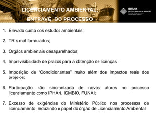 LICENCIAMENTO AMBIENTAL:
ENTRAVE DO PROCESSO
1. Elevado custo dos estudos ambientais;
2. TR s mal formulados;
3. Orgãos ambientais desaparelhados;
4. Imprevisibilidade de prazos para a obtenção de licenças;
5. Imposição de “Condicionantes” muito além dos impactos reais dos
projetos;
6. Participação não sincronizada de novos atores no processo
licenciamento como IPHAN, ICMBIO, FUNAI;
7. Excesso de exigências do Ministério Público nos processos de
licenciamento, reduzindo o papel do órgão de Licenciamento Ambiental
 