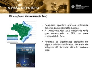 Mineração no Mar (Amazônia Azul)
A VISÃO DE FUTURO
• Pesquisas apontam grandes potenciais
minerais para exploração no mar.
• A Amazônia Azul ( 4,5 milhões de Km2)
que corresponde a 52% da área
continental do País.
• Potencial de gigantescos depósitos de
algas marinhas calcificadas, de areia, de
sal gema até diamante, além de carvão e
ferro.
 