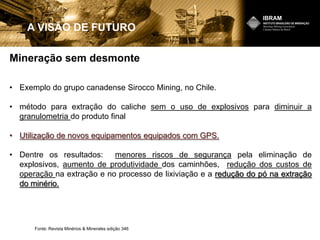 Mineração sem desmonte
A VISÃO DE FUTURO
• Exemplo do grupo canadense Sirocco Mining, no Chile.
• método para extração do caliche sem o uso de explosivos para diminuir a
granulometria do produto final
• Utilização de novos equipamentos equipados com GPS.
• Dentre os resultados: menores riscos de segurança pela eliminação de
explosivos, aumento de produtividade dos caminhões, redução dos custos de
operação na extração e no processo de lixiviação e a redução do pó na extração
do minério.
Fonte: Revista Minérios & Minerales edição 346
 