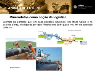 Minerodutos como opção de logística
A VISÃO DE FUTURO
Exemplo da Samarco que tem duas unidades industriais, em Minas Gerais e no
Espírito Santo, interligadas por dois minerodutos com quase 400 km de extensão
cada um.
Fonte: Samarco
 