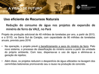 Uso eficiente de Recursos Naturais
A VISÃO DE FUTURO
Projeto de produção adicional de 40 milhões de toneladas por ano, a partir de 2013,
e o S11D, na Serra Sul de Carajás, com capacidade de 90 milhões de toneladas
anuais, previsto para 2016
• Na operação, o projeto prevê o beneficiamento a seco do minério de ferro. Pelo
novo sistema, o processo de classificação do minério ocorre a partir da umidade
do próprio ambiente. Com isso, dispensa-se o uso de água e elimina-se a
geração de rejeitos;
• Além disso, os projetos reduzem o desperdício de água utilizados na lavagem dos
caminhões betoneiras promovendo seu o reuso na produção de concreto.
Redução do consumo de água nos projetos de expansão de
minério de ferro da VALE, no Pará
 