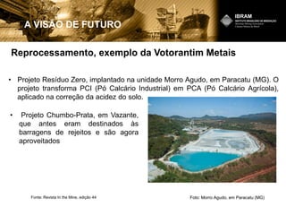 Reprocessamento, exemplo da Votorantim Metais
A VISÃO DE FUTURO
• Projeto Resíduo Zero, implantado na unidade Morro Agudo, em Paracatu (MG). O
projeto transforma PCI (Pó Calcário Industrial) em PCA (Pó Calcário Agrícola),
aplicado na correção da acidez do solo.
Foto: Morro Agudo, em Paracatu (MG)Fonte: Revista In the Mine, edição 44
• Projeto Chumbo-Prata, em Vazante,
que antes eram destinados às
barragens de rejeitos e são agora
aproveitados
 