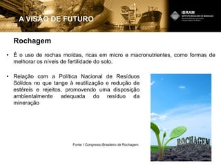 Rochagem
A VISÃO DE FUTURO
• É o uso de rochas moídas, ricas em micro e macronutrientes, como formas de
melhorar os níveis de fertilidade do solo.
Fonte: I Congresso Brasileiro de Rochagem
• Relação com a Política Nacional de Resíduos
Sólidos no que tange à reutilização e redução de
estéreis e rejeitos, promovendo uma disposição
ambientalmente adequada do resíduo da
mineração
 