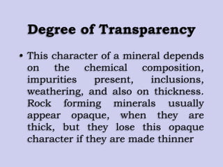 Degree of Transparency
• This character of a mineral depends
on the chemical composition,
impurities present, inclusions,
weathering, and also on thickness.
Rock forming minerals usually
appear opaque, when they are
thick, but they lose this opaque
character if they are made thinner
 