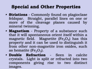 Special and Other Properties
• Striations - Commonly found on plagioclase
feldspar. Straight, parallel lines on one or
more of the cleavage planes caused by
mineral twinning.
• Magnetism - Property of a substance such
that it will spontaneous orient itself within a
magnetic field. Magnetite (Fe3O4) has this
property and it can be used to distinguish it
from other non-magnetite iron oxides, such
as hematite (Fe2O3).
• Double Refraction - Seen in calcite
crystals. Light is split or refracted into two
components giving rise to two distinct
images.
 