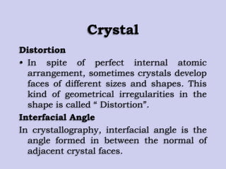 Crystal
Distortion
• In spite of perfect internal atomic
arrangement, sometimes crystals develop
faces of different sizes and shapes. This
kind of geometrical irregularities in the
shape is called “ Distortion”.
Interfacial Angle
In crystallography, interfacial angle is the
angle formed in between the normal of
adjacent crystal faces.
 