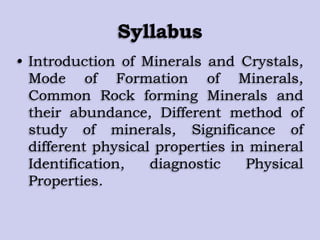 Syllabus
• Introduction of Minerals and Crystals,
Mode of Formation of Minerals,
Common Rock forming Minerals and
their abundance, Different method of
study of minerals, Significance of
different physical properties in mineral
Identification, diagnostic Physical
Properties.
 