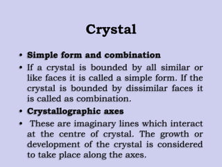 Crystal
• Simple form and combination
• If a crystal is bounded by all similar or
like faces it is called a simple form. If the
crystal is bounded by dissimilar faces it
is called as combination.
• Crystallographic axes
• These are imaginary lines which interact
at the centre of crystal. The growth or
development of the crystal is considered
to take place along the axes.
 