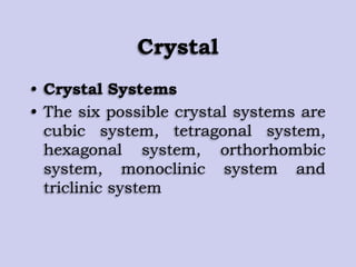 Crystal
• Crystal Systems
• The six possible crystal systems are
cubic system, tetragonal system,
hexagonal system, orthorhombic
system, monoclinic system and
triclinic system
 