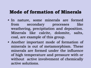Mode of formation of Minerals
• In nature, some minerals are formed
from secondary processes like
weathering, precipitation and deposition.
Minerals like calcite, dolomite, salts,
coal, are example of this group.
• Another important mode of formation of
minerals is out of metamorphism. These
minerals are formed under the influence
of high temperature and pressure with or
without active involvement of chemically
active solutions.
 