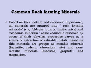 Common Rock forming Minerals
• Based on their nature and economic importance,
all minerals are grouped into „ rock forming
minerals” (e.g. feldspar, quartz, biotite mica) and
„economic minerals ‟ some economic minerals by
virtue of their physical properties serves as a
source of extraction of valuable metals. based on
this minerals are groups as metallic minerals
(hematite, galena, chromium, etc) and non-
metallic minerals (asbestos, graphite, and
megnasite).
 