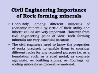 Civil Engineering Importance
of Rock forming minerals
• Undoubtly, among different minerals of
economic minerals by virtue of their utility and
inherit values are very important. However from
civil engineering point of view, rock forming
minerals are very essential because
• The civil engineers need to know the properties
of rocks precisely to enable them to consider
different rocks for any required purpose i.e. as a
foundation rock, as a road metal, as concrete
aggregate, as building stones, as floorings, or
roofing minerals as decorative material.
 