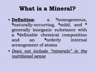 What is a Mineral?
• Definition: a 1homogeneous,
2naturally-occurring, 3solid, and 4
generally inorganic substance with
a 5definable chemical composition
and an 6orderly internal
arrangement of atoms
• Does not include “minerals” in the
nutritional sense
 