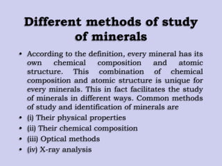 Different methods of study
of minerals
• According to the definition, every mineral has its
own chemical composition and atomic
structure. This combination of chemical
composition and atomic structure is unique for
every minerals. This in fact facilitates the study
of minerals in different ways. Common methods
of study and identification of minerals are
• (i) Their physical properties
• (ii) Their chemical composition
• (iii) Optical methods
• (iv) X-ray analysis
 