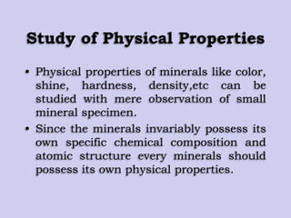 Study of Physical Properties
• Physical properties of minerals like color,
shine, hardness, density,etc can be
studied with mere observation of small
mineral specimen.
• Since the minerals invariably possess its
own specific chemical composition and
atomic structure every minerals should
possess its own physical properties.
 