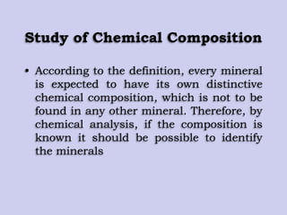 Study of Chemical Composition
• According to the definition, every mineral
is expected to have its own distinctive
chemical composition, which is not to be
found in any other mineral. Therefore, by
chemical analysis, if the composition is
known it should be possible to identify
the minerals
 