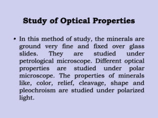 Study of Optical Properties
• In this method of study, the minerals are
ground very fine and fixed over glass
slides. They are studied under
petrological microscope. Different optical
properties are studied under polar
microscope. The properties of minerals
like, color, relief, cleavage, shape and
pleochroism are studied under polarized
light.
 