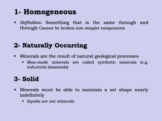 1- Homogeneous
 Definition: Something that is the same through and
through Cannot be broken into simpler components
2- Naturally Occurring
 Minerals are the result of natural geological processes
 Man-made minerals are called synthetic minerals (e.g.
industrial diamonds)
3- Solid
 Minerals must be able to maintain a set shape nearly
indefinitely
 liquids are not minerals
 