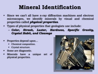 Mineral Identification
• Since we can‟t all have x-ray diffraction machines and electron
microscopes, we identify minerals by visual and chemical
properties called physical properties.
• Types of physical properties that geologists use include:
– Color, Streak, Luster, Hardness, Specific Gravity,
Crystal Habit, and Cleavage
Pyrite
 Properties depend upon…
 Chemical composition.
 Crystal structure.
 Some are diagnostic.
 Minerals have a unique set of
physical properties.
 
