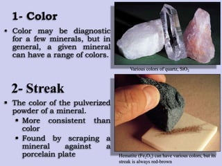 1- Color
• Color may be diagnostic
for a few minerals, but in
general, a given mineral
can have a range of colors.
Various colors of quartz, SiO2
Hematite (Fe2O3) can have various colors, but its
streak is always red-brown
2- Streak
 The color of the pulverized
powder of a mineral.
 More consistent than
color
 Found by scraping a
mineral against a
porcelain plate
 