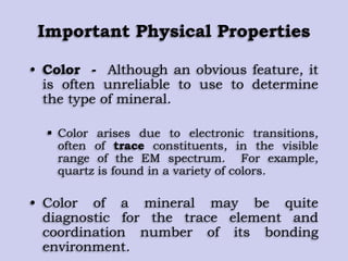 Important Physical Properties
• Color - Although an obvious feature, it
is often unreliable to use to determine
the type of mineral.
 Color arises due to electronic transitions,
often of trace constituents, in the visible
range of the EM spectrum. For example,
quartz is found in a variety of colors.
• Color of a mineral may be quite
diagnostic for the trace element and
coordination number of its bonding
environment.
 