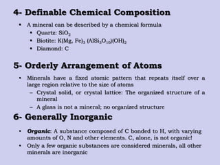 4- Definable Chemical Composition
 A mineral can be described by a chemical formula
 Quartz: SiO2
 Biotite: K(Mg, Fe)3 (AlSi3O10)(OH)2
 Diamond: C
5- Orderly Arrangement of Atoms
• Minerals have a fixed atomic pattern that repeats itself over a
large region relative to the size of atoms
– Crystal solid, or crystal lattice: The organized structure of a
mineral
– A glass is not a mineral; no organized structure
6- Generally Inorganic
• Organic: A substance composed of C bonded to H, with varying
amounts of O, N and other elements. C, alone, is not organic!
• Only a few organic substances are considered minerals, all other
minerals are inorganic
 