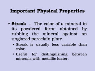 Important Physical Properties
• Streak - The color of a mineral in
its powdered form; obtained by
rubbing the mineral against an
unglazed porcelain plate.
• Streak is usually less variable than
color.
• Useful for distinguishing between
minerals with metallic luster.
 