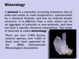 Mineralogy
A mineral is a naturally occurring substance that is
solid and stable at room temperature, representable
by a chemical formula, and has an ordered atomic
structure. It is different from a rock, which can be
an aggregate of minerals or non-minerals, and does
not have a specific chemical composition. The study
of minerals is called mineralogy.
There are over 4,900 known
mineral species; over 4,660 of
these have been approved by
the (IMA). International
Mineralogical Association
 