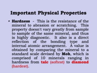 Important Physical Properties
• Hardness - This is the resistance of the
mineral to abrasion or scratching. This
property doesn't vary greatly from sample
to sample of the same mineral, and thus
is highly diagnostic. It also is a direct
reflection of the bonding type and
internal atomic arrangement. A value is
obtained by comparing the mineral to a
standard scale devised by Moh, which is
comprised of 10 minerals ranging in
hardness from talc (softest) to diamond
(hardest).
 
