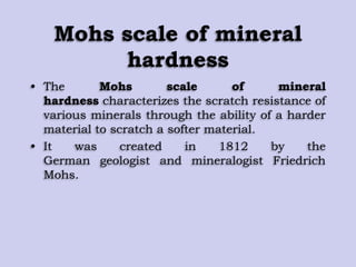 Mohs scale of mineral
hardness
• The Mohs scale of mineral
hardness characterizes the scratch resistance of
various minerals through the ability of a harder
material to scratch a softer material.
• It was created in 1812 by the
German geologist and mineralogist Friedrich
Mohs.
 