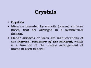 Crystals
• Crystals
• Minerals bounded by smooth (planar) surfaces
(faces) that are arranged in a symmetrical
fashion.
• Planar surfaces or faces are manifestations of
the internal structure of the mineral, which
is a function of the unique arrangement of
atoms in each mineral.
 