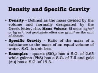 Density and Specific Gravity
• Density - Defined as the mass divided by the
volume and normally designated by the
Greek letter, rho, Mass/ Volume; SI units: kg/m3
or kg m-3, but geologists often use g/cm3 as the unit
of choice.
• Specific Gravity - Ratio of the mass of a
substance to the mass of an equal volume of
water. S.G. is unit-less.
• Examples - quartz (SiO2) has a S.G. of 2.65
while galena (PbS) has a S.G. of 7.5 and gold
(Au) has a S.G. of 19.3.
 