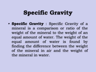Specific Gravity
• Specific Gravity : Specific Gravity of a
mineral is a comparison or ratio of the
weight of the mineral to the weight of an
equal amount of water. The weight of the
equal amount of water is found by
finding the difference between the weight
of the mineral in air and the weight of
the mineral in water.
 