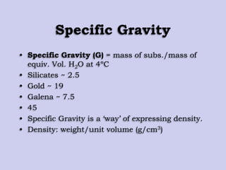 Specific Gravity
• Specific Gravity (G) = mass of subs./mass of
equiv. Vol. H2O at 4ºC
• Silicates ~ 2.5
• Gold ~ 19
• Galena ~ 7.5
• 45
• Specific Gravity is a „way‟ of expressing density.
• Density: weight/unit volume (g/cm3)
 