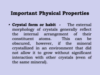 Important Physical Properties
• Crystal form or habit - The external
morphology of crystals generally reflect
the internal arrangement of their
constituent atoms. This can be
obscured, however, if the mineral
crystallized in an environment that did
not allow it to grow without significant
interaction with other crystals (even of
the same mineral).
 