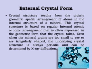 External Crystal Form
• Crystal structure results from the orderly
geometric spatial arrangement of atoms in the
internal structure of a mineral. This crystal
structure is based on regular internal atomic
or ionic arrangement that is often expressed in
the geometric form that the crystal takes. Even
when the mineral grains are too small to see or
are irregularly shaped, the underlying crystal
structure is always periodic and can be
determined by X-ray diffraction.
 