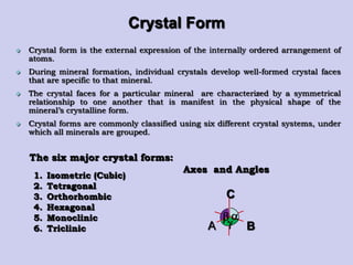 Crystal Form
 Crystal form is the external expression of the internally ordered arrangement of
atoms.
 During mineral formation, individual crystals develop well-formed crystal faces
that are specific to that mineral.
 The crystal faces for a particular mineral are characterized by a symmetrical
relationship to one another that is manifest in the physical shape of the
mineral‟s crystalline form.
 Crystal forms are commonly classified using six different crystal systems, under
which all minerals are grouped.
1. Isometric (Cubic)
2. Tetragonal
3. Orthorhombic
4. Hexagonal
5. Monoclinic
6. Triclinic
The six major crystal forms:
Axes and Angles
C
BA


 